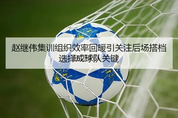 赵继伟集训组织效率回暖引关注后场搭档选择成球队关键